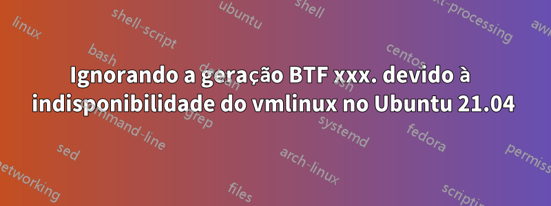 Ignorando a geração BTF xxx. devido à indisponibilidade do vmlinux no Ubuntu 21.04