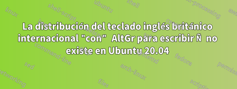 La distribución del teclado inglés británico internacional "con" AltGr para escribir Ñ no existe en Ubuntu 20.04