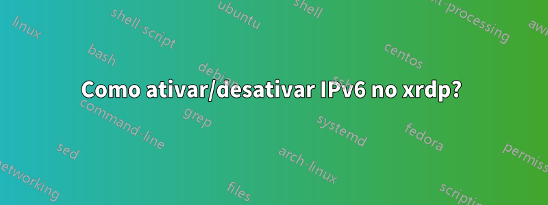 Como ativar/desativar IPv6 no xrdp?