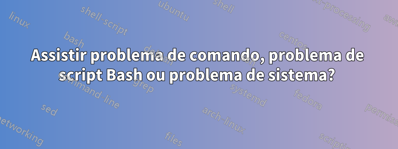 Assistir problema de comando, problema de script Bash ou problema de sistema?