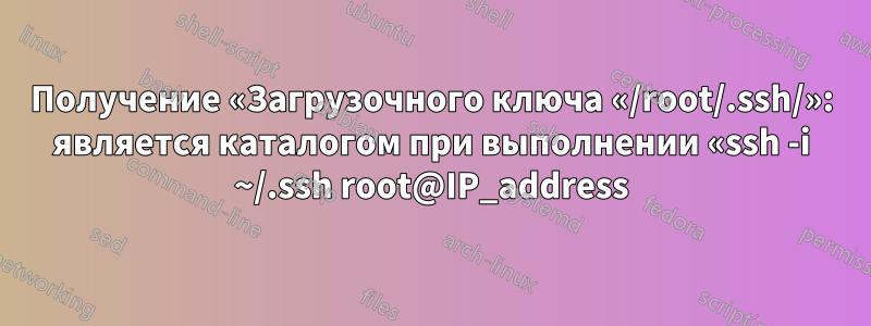 Получение «Загрузочного ключа «/root/.ssh/»: является каталогом при выполнении «ssh -i ~/.ssh root@IP_address