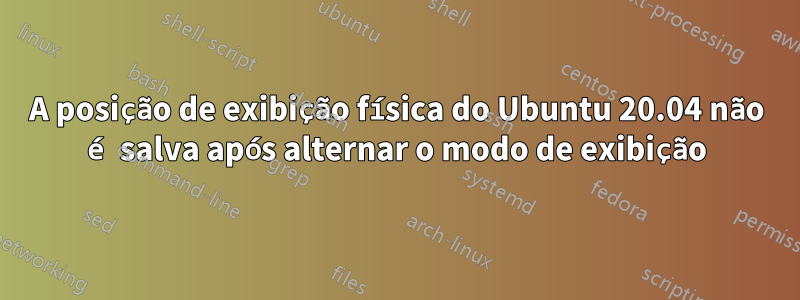 A posição de exibição física do Ubuntu 20.04 não é salva após alternar o modo de exibição