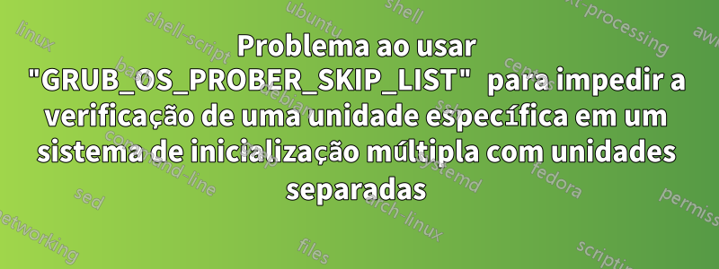 Problema ao usar "GRUB_OS_PROBER_SKIP_LIST" para impedir a verificação de uma unidade específica em um sistema de inicialização múltipla com unidades separadas