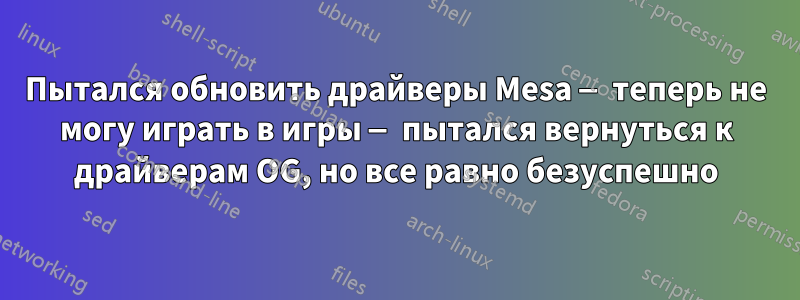Пытался обновить драйверы Mesa — теперь не могу играть в игры — пытался вернуться к драйверам OG, но все равно безуспешно