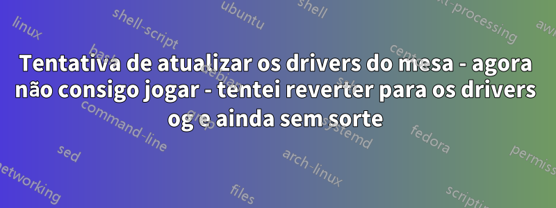 Tentativa de atualizar os drivers do mesa - agora não consigo jogar - tentei reverter para os drivers og e ainda sem sorte