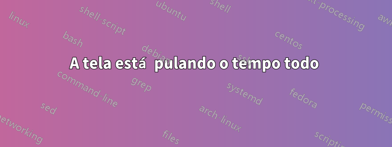 A tela está pulando o tempo todo