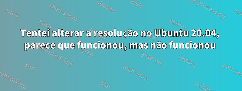 Tentei alterar a resolução no Ubuntu 20.04, parece que funcionou, mas não funcionou