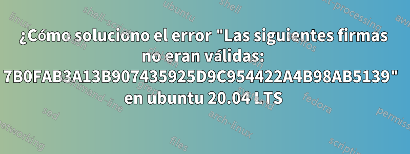 ¿Cómo soluciono el error "Las siguientes firmas no eran válidas: 7B0FAB3A13B907435925D9C954422A4B98AB5139" en ubuntu 20.04 LTS
