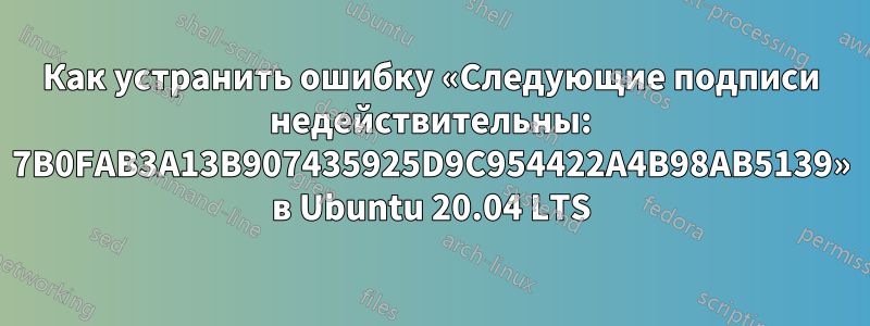 Как устранить ошибку «Следующие подписи недействительны: 7B0FAB3A13B907435925D9C954422A4B98AB5139» в Ubuntu 20.04 LTS