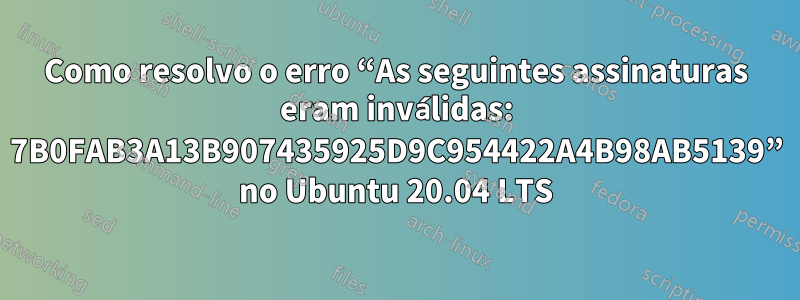 Como resolvo o erro “As seguintes assinaturas eram inválidas: 7B0FAB3A13B907435925D9C954422A4B98AB5139” no Ubuntu 20.04 LTS