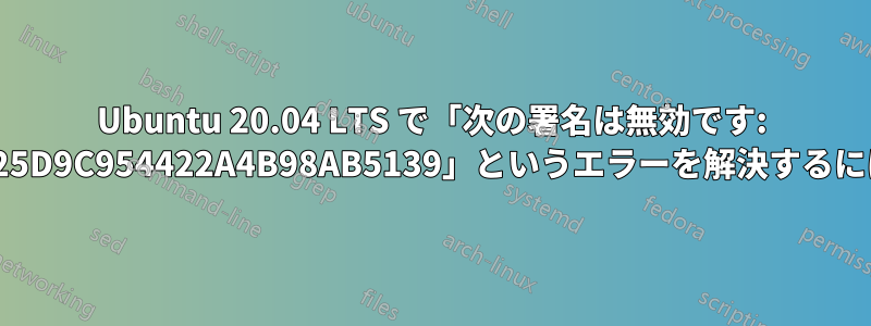 Ubuntu 20.04 LTS で「次の署名は無効です: 7B0FAB3A13B907435925D9C954422A4B98AB5139」というエラーを解決するにはどうすればいいですか?