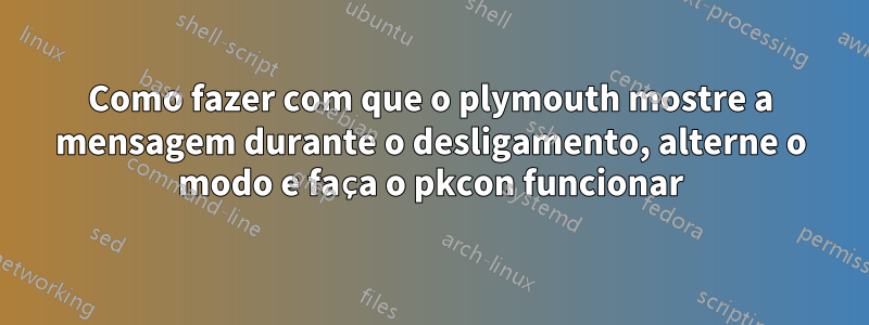 Como fazer com que o plymouth mostre a mensagem durante o desligamento, alterne o modo e faça o pkcon funcionar