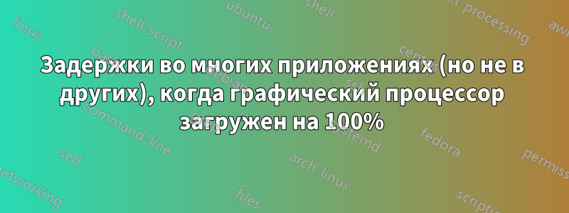 Задержки во многих приложениях (но не в других), когда графический процессор загружен на 100%