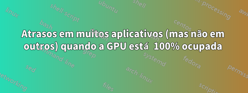Atrasos em muitos aplicativos (mas não em outros) quando a GPU está 100% ocupada
