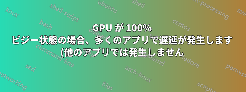 GPU が 100% ビジー状態の場合、多くのアプリで遅延が発生します (他のアプリでは発生しません)