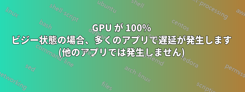 GPU が 100% ビジー状態の場合、多くのアプリで遅延が発生します (他のアプリでは発生しません)