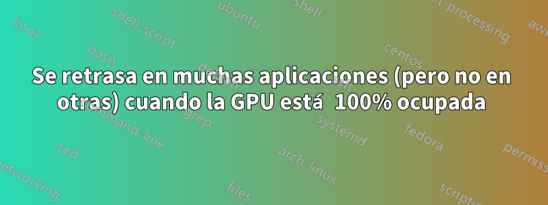 Se retrasa en muchas aplicaciones (pero no en otras) cuando la GPU está 100% ocupada