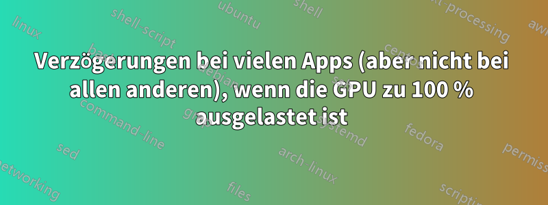 Verzögerungen bei vielen Apps (aber nicht bei allen anderen), wenn die GPU zu 100 % ausgelastet ist
