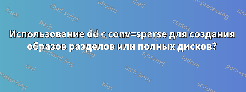 Использование dd с conv=sparse для создания образов разделов или полных дисков?