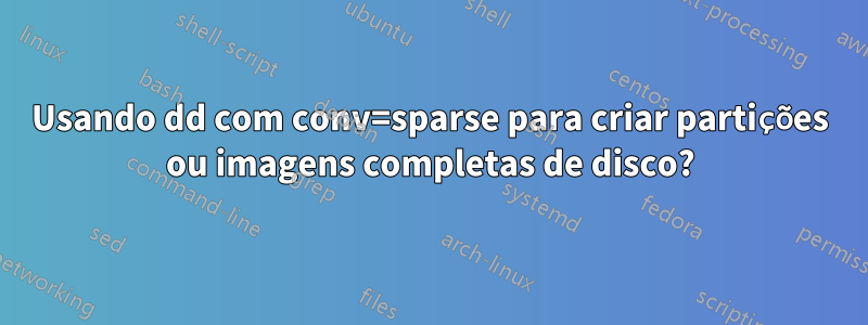 Usando dd com conv=sparse para criar partições ou imagens completas de disco?