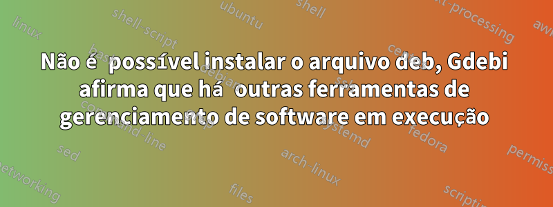 Não é possível instalar o arquivo deb, Gdebi afirma que há outras ferramentas de gerenciamento de software em execução