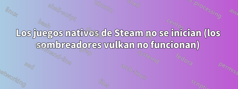 Los juegos nativos de Steam no se inician (los sombreadores vulkan no funcionan)