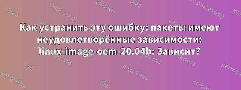 Как устранить эту ошибку: пакеты имеют неудовлетворённые зависимости: linux-image-oem-20.04b: Зависит?