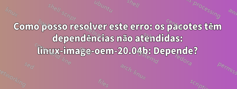 Como posso resolver este erro: os pacotes têm dependências não atendidas: linux-image-oem-20.04b: Depende?