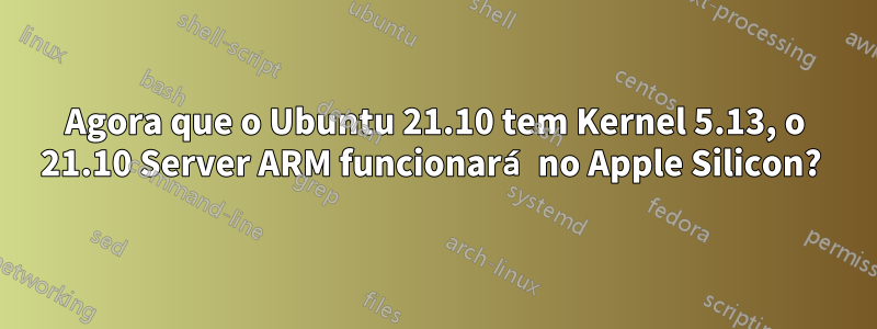 Agora que o Ubuntu 21.10 tem Kernel 5.13, o 21.10 Server ARM funcionará no Apple Silicon? 