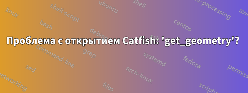 Проблема с открытием Catfish: 'get_geometry'?