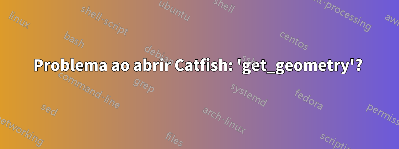 Problema ao abrir Catfish: 'get_geometry'?