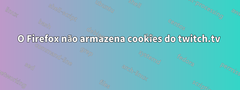 O Firefox não armazena cookies do twitch.tv