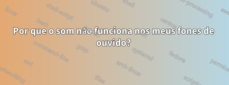 Por que o som não funciona nos meus fones de ouvido?