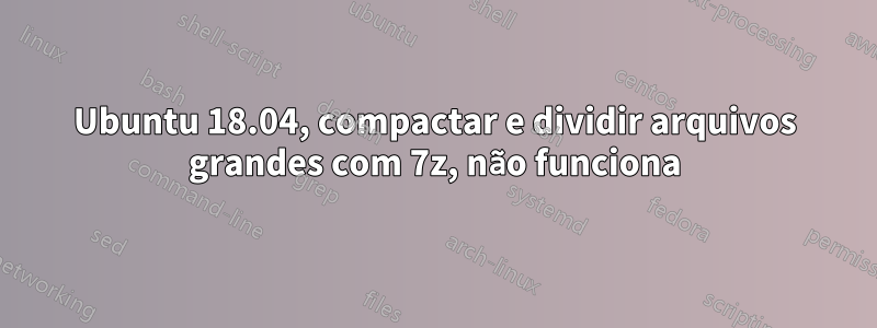 Ubuntu 18.04, compactar e dividir arquivos grandes com 7z, não funciona