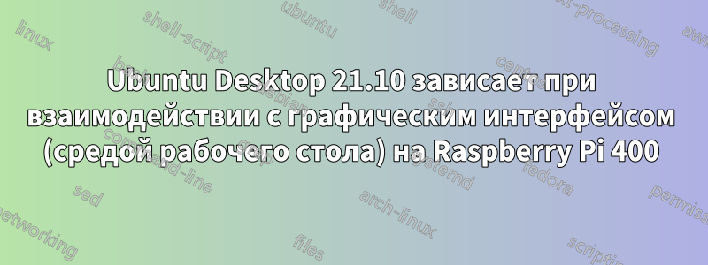 Ubuntu Desktop 21.10 зависает при взаимодействии с графическим интерфейсом (средой рабочего стола) на Raspberry Pi 400