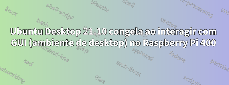 Ubuntu Desktop 21.10 congela ao interagir com GUI (ambiente de desktop) no Raspberry Pi 400