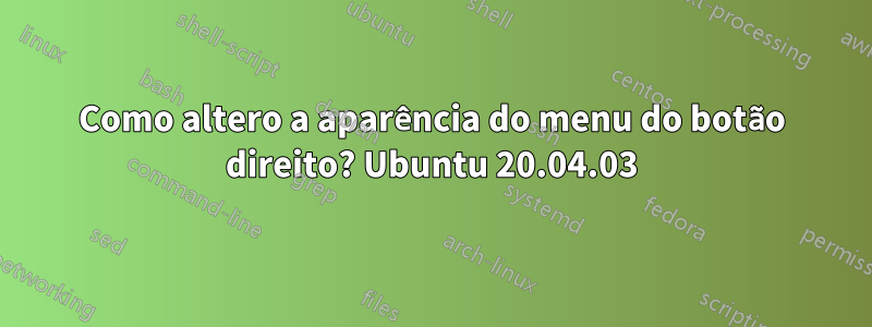Como altero a aparência do menu do botão direito? Ubuntu 20.04.03
