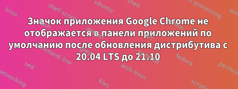 Значок приложения Google Chrome не отображается в панели приложений по умолчанию после обновления дистрибутива с 20.04 LTS до 21.10