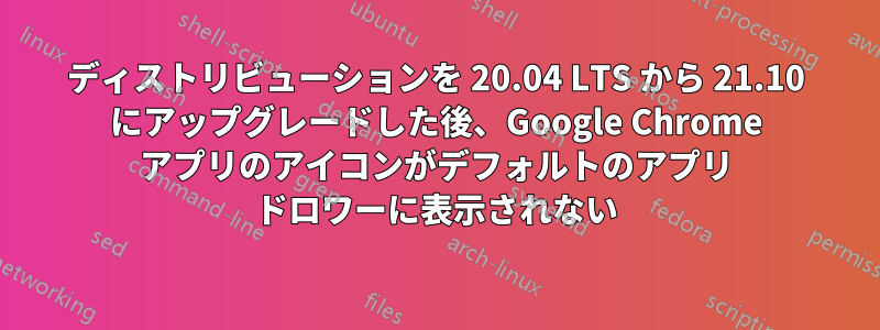 ディストリビューションを 20.04 LTS から 21.10 にアップグレードした後、Google Chrome アプリのアイコンがデフォルトのアプリ ドロワーに表示されない