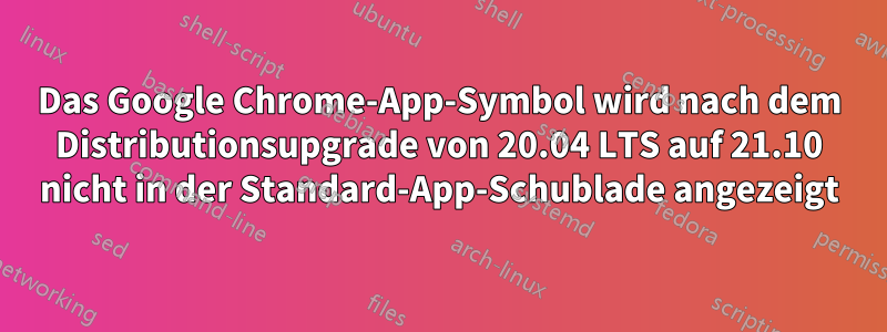 Das Google Chrome-App-Symbol wird nach dem Distributionsupgrade von 20.04 LTS auf 21.10 nicht in der Standard-App-Schublade angezeigt