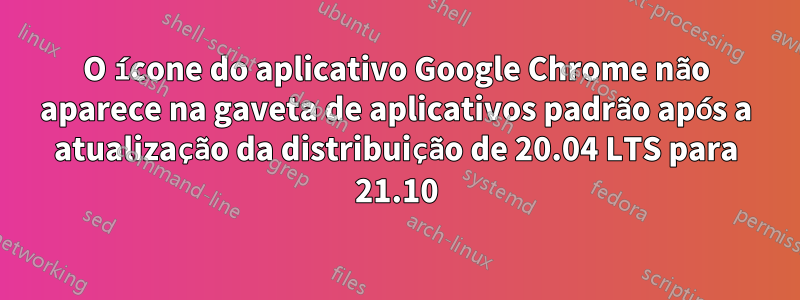 O ícone do aplicativo Google Chrome não aparece na gaveta de aplicativos padrão após a atualização da distribuição de 20.04 LTS para 21.10