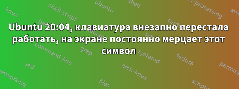 Ubuntu 20:04, клавиатура внезапно перестала работать, на экране постоянно мерцает этот символ