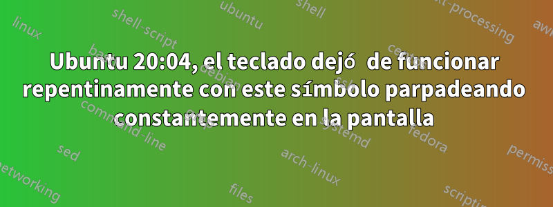 Ubuntu 20:04, el teclado dejó de funcionar repentinamente con este símbolo parpadeando constantemente en la pantalla