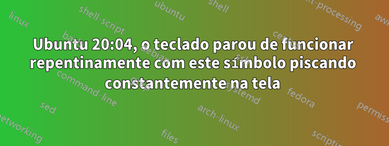 Ubuntu 20:04, o teclado parou de funcionar repentinamente com este símbolo piscando constantemente na tela