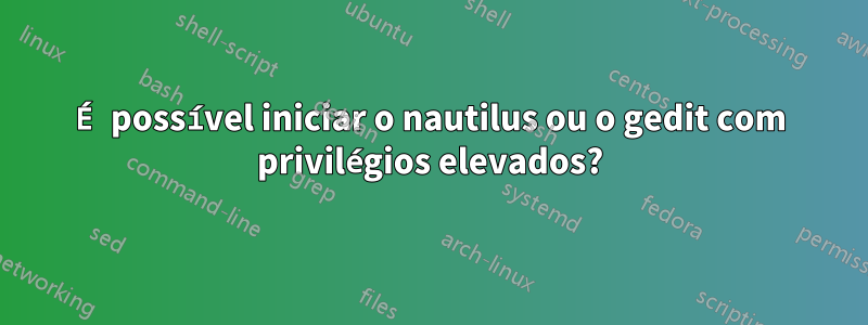 É possível iniciar o nautilus ou o gedit com privilégios elevados?