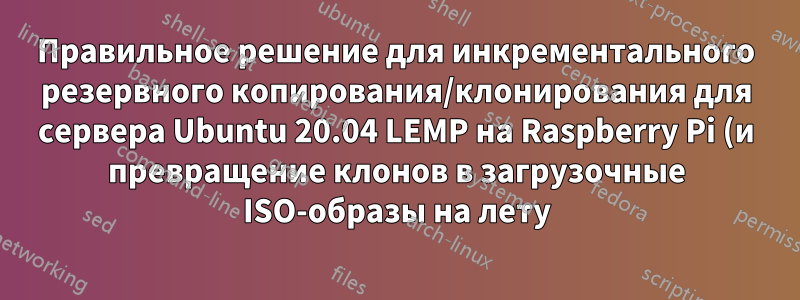 Правильное решение для инкрементального резервного копирования/клонирования для сервера Ubuntu 20.04 LEMP на Raspberry Pi (и превращение клонов в загрузочные ISO-образы на лету)