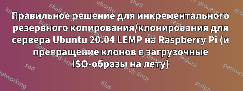Правильное решение для инкрементального резервного копирования/клонирования для сервера Ubuntu 20.04 LEMP на Raspberry Pi (и превращение клонов в загрузочные ISO-образы на лету)