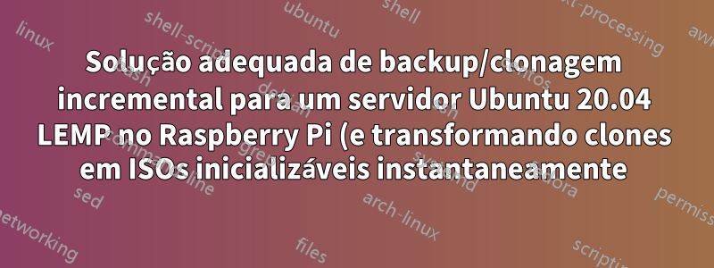 Solução adequada de backup/clonagem incremental para um servidor Ubuntu 20.04 LEMP no Raspberry Pi (e transformando clones em ISOs inicializáveis instantaneamente)