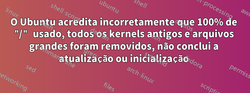 O Ubuntu acredita incorretamente que 100% de "/" usado, todos os kernels antigos e arquivos grandes foram removidos, não conclui a atualização ou inicialização