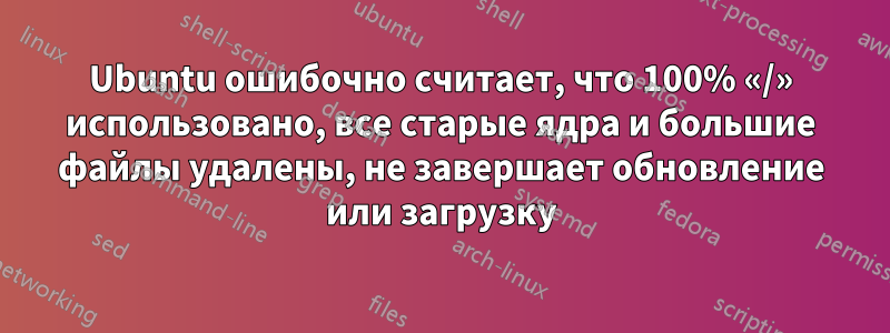 Ubuntu ошибочно считает, что 100% «/» использовано, все старые ядра и большие файлы удалены, не завершает обновление или загрузку
